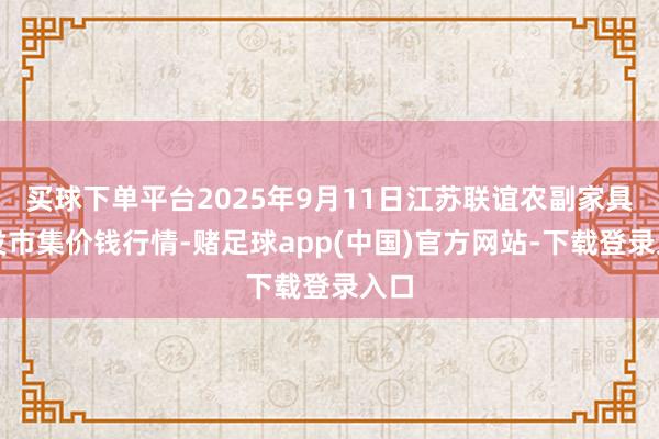 买球下单平台2025年9月11日江苏联谊农副家具批发市集价钱行情-赌足球app(中国)官方网站-下载登录入口