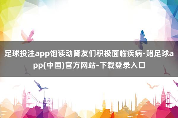 足球投注app饱读动肾友们积极面临疾病-赌足球app(中国)官方网站-下载登录入口