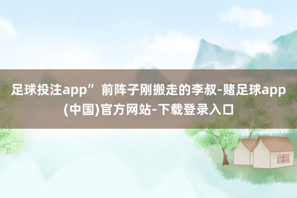 足球投注app” 前阵子刚搬走的李叔-赌足球app(中国)官方网站-下载登录入口