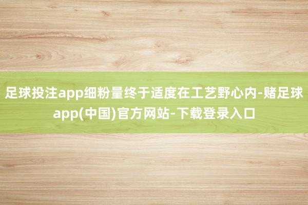 足球投注app细粉量终于适度在工艺野心内-赌足球app(中国)官方网站-下载登录入口