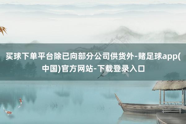 买球下单平台除已向部分公司供货外-赌足球app(中国)官方网站-下载登录入口