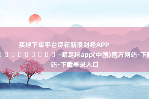 买球下单平台尽在新浪财经APP            													-赌足球app(中国)官方网站-下载登录入口